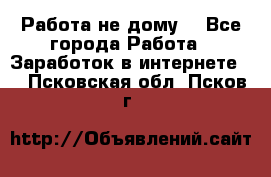 Работа не дому. - Все города Работа » Заработок в интернете   . Псковская обл.,Псков г.